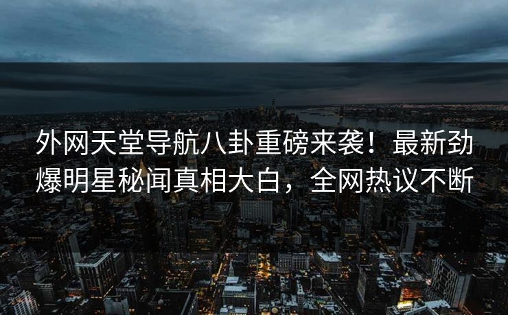 外网天堂导航八卦重磅来袭！最新劲爆明星秘闻真相大白，全网热议不断