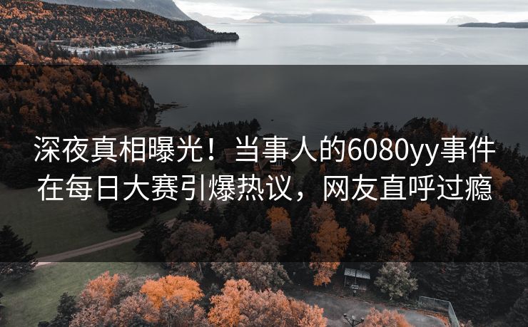 深夜真相曝光！当事人的6080yy事件在每日大赛引爆热议，网友直呼过瘾