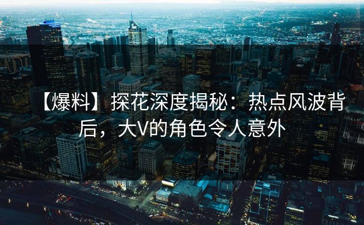【爆料】探花深度揭秘：热点风波背后，大V的角色令人意外