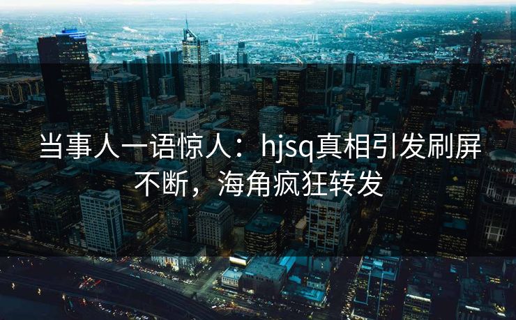 当事人一语惊人：hjsq真相引发刷屏不断，海角疯狂转发