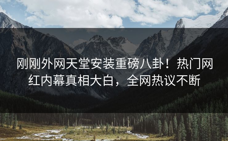 刚刚外网天堂安装重磅八卦！热门网红内幕真相大白，全网热议不断