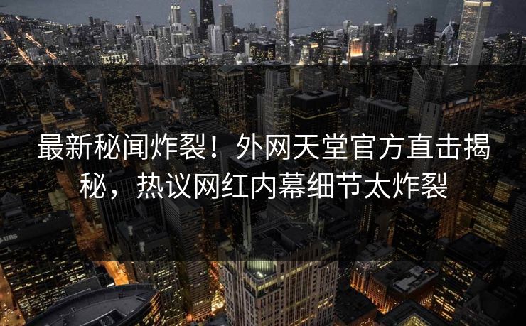 最新秘闻炸裂！外网天堂官方直击揭秘，热议网红内幕细节太炸裂