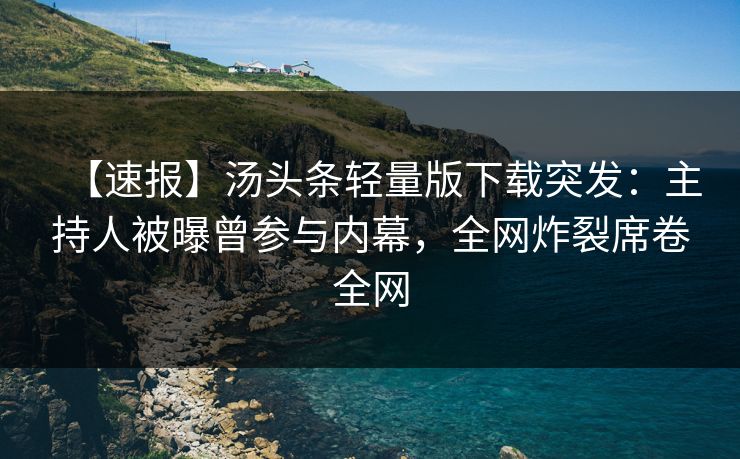 【速报】汤头条轻量版下载突发：主持人被曝曾参与内幕，全网炸裂席卷全网