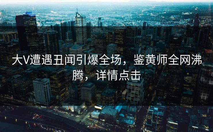 大V遭遇丑闻引爆全场，鉴黄师全网沸腾，详情点击