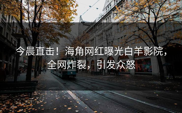 今晨直击！海角网红曝光白羊影院，全网炸裂，引发众怒
