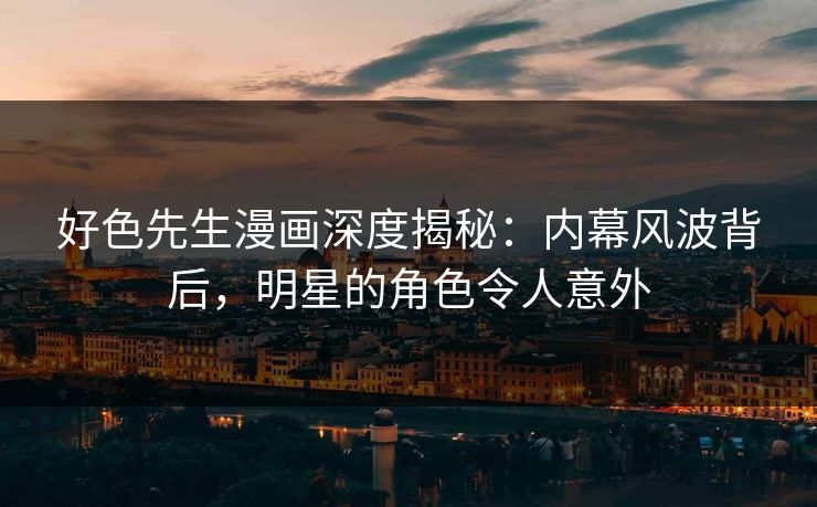 好色先生漫画深度揭秘：内幕风波背后，明星的角色令人意外