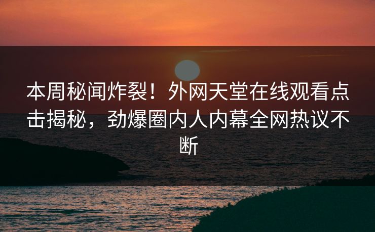 本周秘闻炸裂！外网天堂在线观看点击揭秘，劲爆圈内人内幕全网热议不断