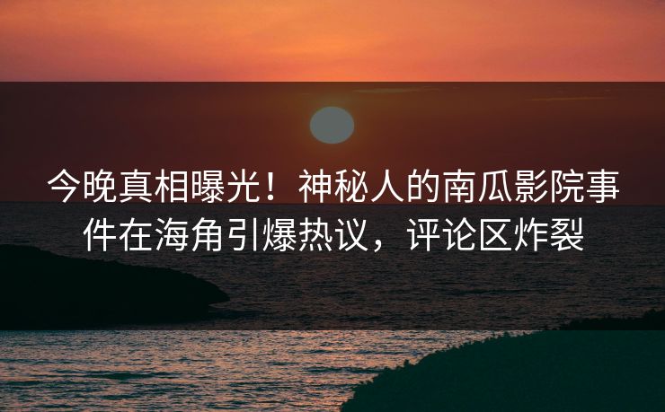 今晚真相曝光！神秘人的南瓜影院事件在海角引爆热议，评论区炸裂