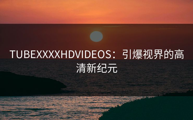 TUBEXXXXHDVIDEOS：引爆视界的高清新纪元
