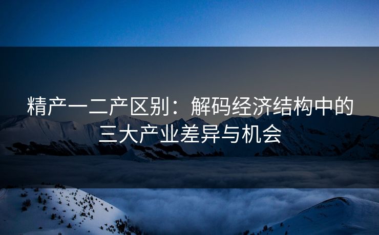 精产一二产区别：解码经济结构中的三大产业差异与机会