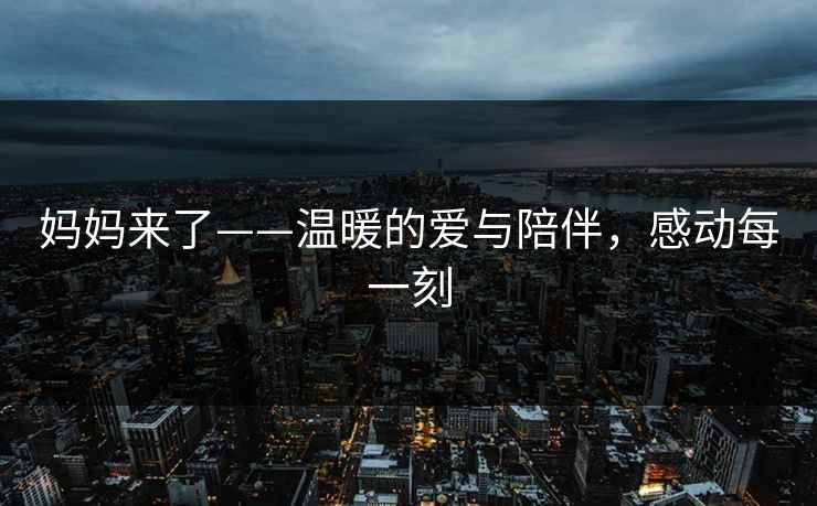 妈妈来了——温暖的爱与陪伴，感动每一刻