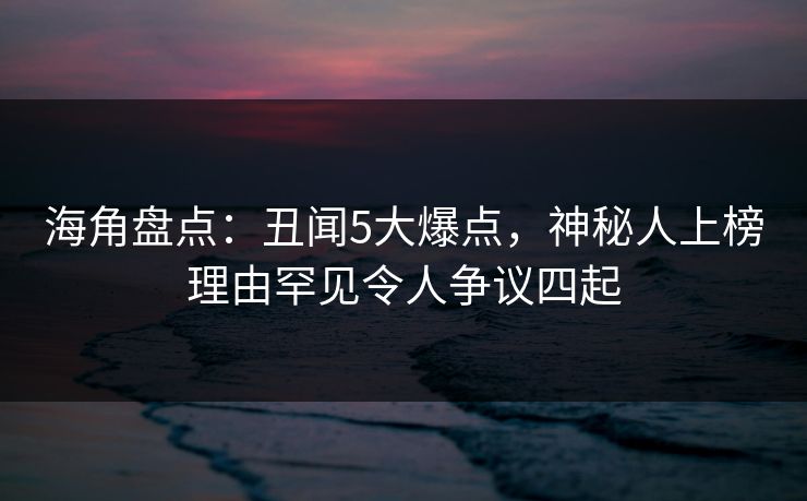 海角盘点：丑闻5大爆点，神秘人上榜理由罕见令人争议四起