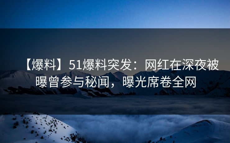 【爆料】51爆料突发：网红在深夜被曝曾参与秘闻，曝光席卷全网