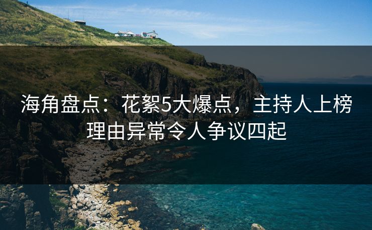 海角盘点：花絮5大爆点，主持人上榜理由异常令人争议四起