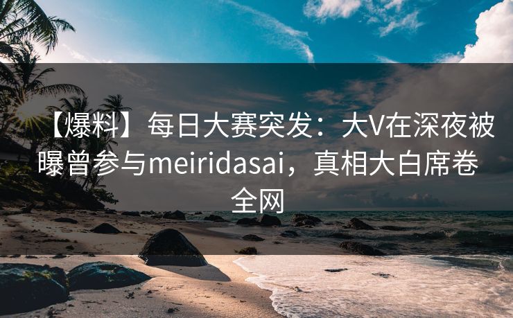 【爆料】每日大赛突发：大V在深夜被曝曾参与meiridasai，真相大白席卷全网