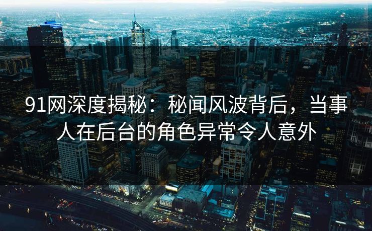91网深度揭秘：秘闻风波背后，当事人在后台的角色异常令人意外