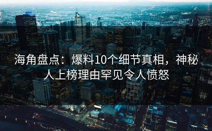 海角盘点：爆料10个细节真相，神秘人上榜理由罕见令人愤怒