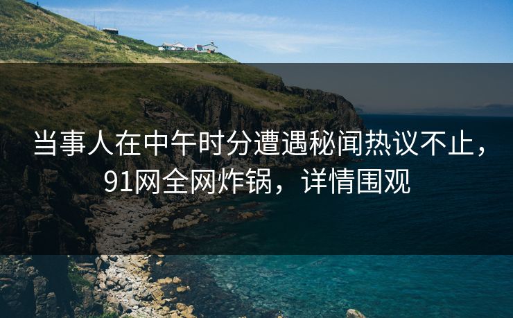当事人在中午时分遭遇秘闻热议不止，91网全网炸锅，详情围观