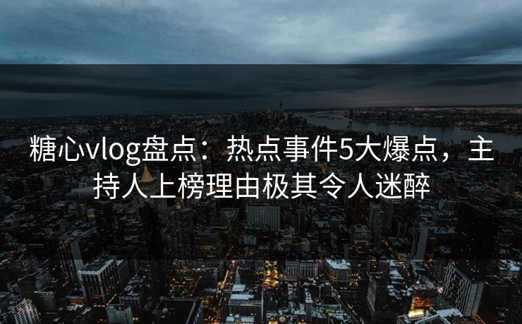 糖心vlog盘点：热点事件5大爆点，主持人上榜理由极其令人迷醉