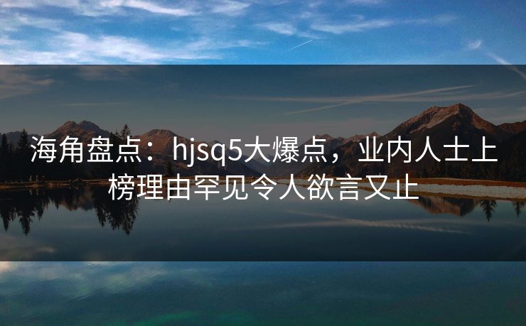 海角盘点：hjsq5大爆点，业内人士上榜理由罕见令人欲言又止