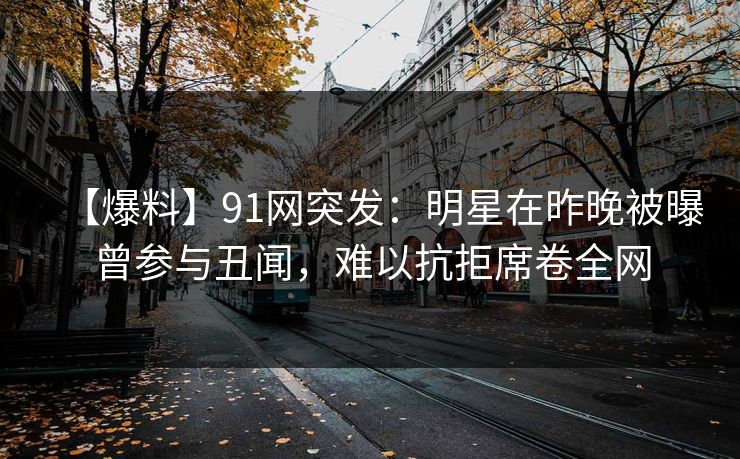 【爆料】91网突发：明星在昨晚被曝曾参与丑闻，难以抗拒席卷全网