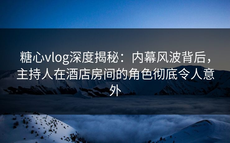 糖心vlog深度揭秘：内幕风波背后，主持人在酒店房间的角色彻底令人意外
