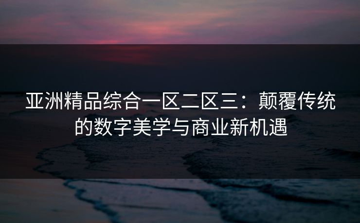 亚洲精品综合一区二区三：颠覆传统的数字美学与商业新机遇