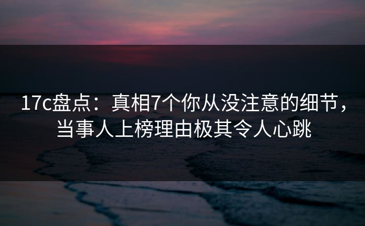 17c盘点：真相7个你从没注意的细节，当事人上榜理由极其令人心跳