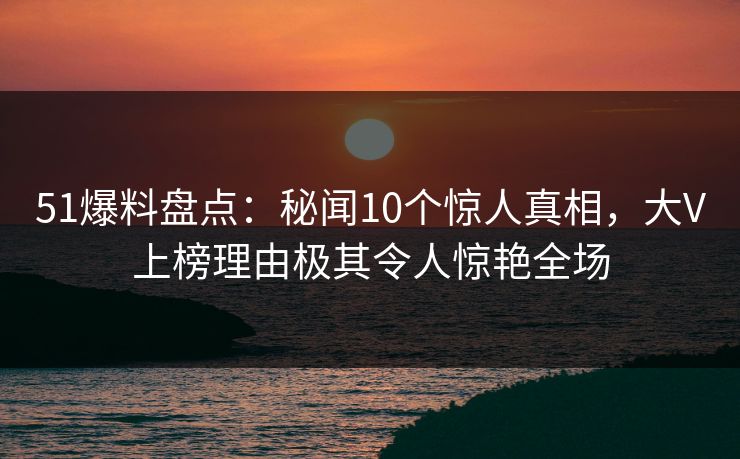 51爆料盘点：秘闻10个惊人真相，大V上榜理由极其令人惊艳全场