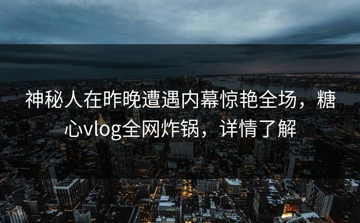 神秘人在昨晚遭遇内幕惊艳全场，糖心vlog全网炸锅，详情了解