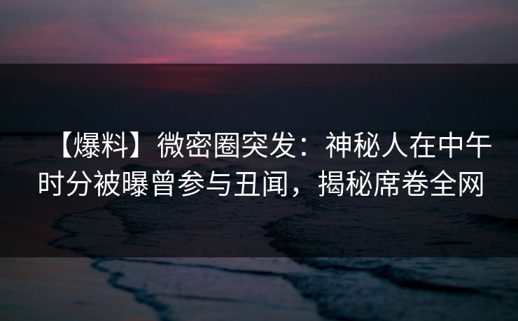 【爆料】微密圈突发：神秘人在中午时分被曝曾参与丑闻，揭秘席卷全网