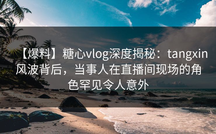 【爆料】糖心vlog深度揭秘：tangxin风波背后，当事人在直播间现场的角色罕见令人意外