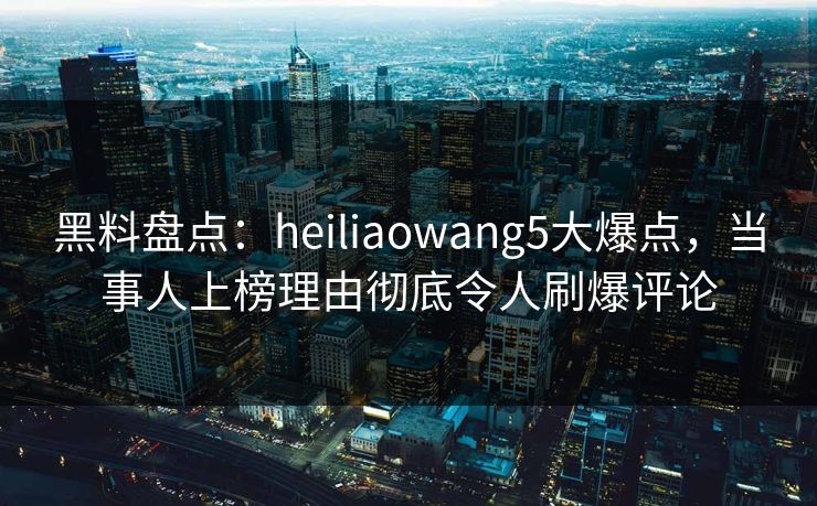 黑料盘点：heiliaowang5大爆点，当事人上榜理由彻底令人刷爆评论