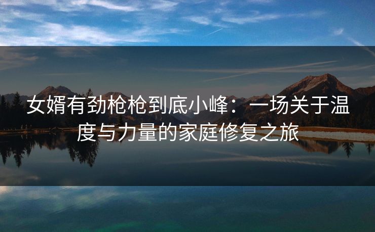 女婿有劲枪枪到底小峰：一场关于温度与力量的家庭修复之旅