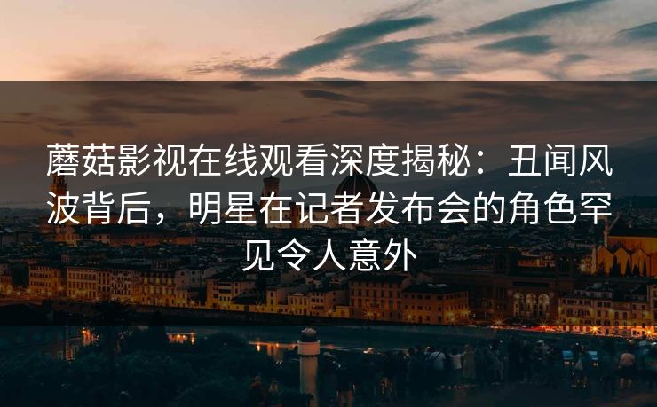 蘑菇影视在线观看深度揭秘：丑闻风波背后，明星在记者发布会的角色罕见令人意外