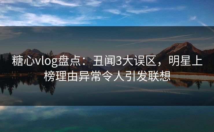 糖心vlog盘点：丑闻3大误区，明星上榜理由异常令人引发联想