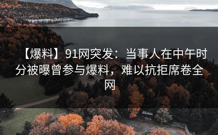 【爆料】91网突发：当事人在中午时分被曝曾参与爆料，难以抗拒席卷全网