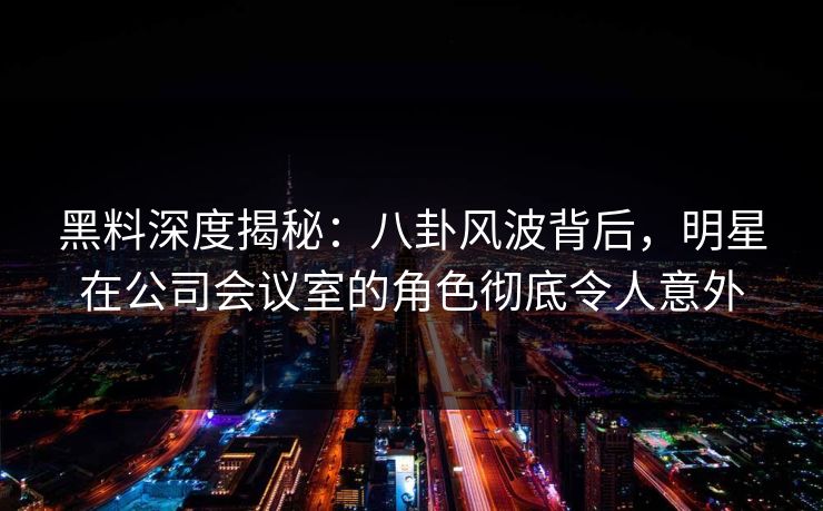 黑料深度揭秘：八卦风波背后，明星在公司会议室的角色彻底令人意外