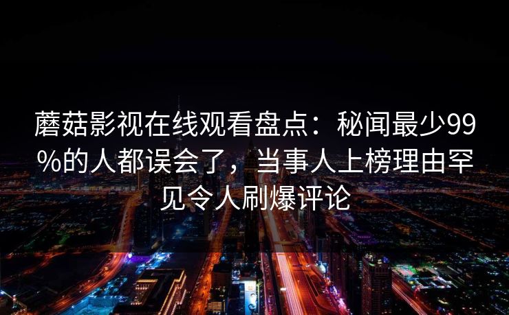 蘑菇影视在线观看盘点：秘闻最少99%的人都误会了，当事人上榜理由罕见令人刷爆评论
