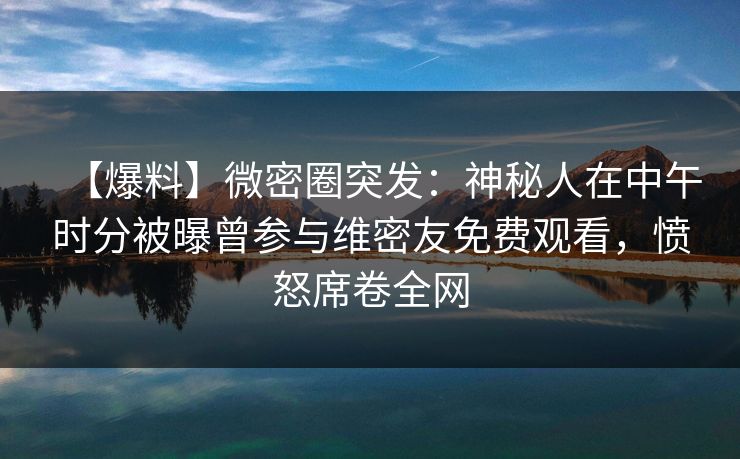 【爆料】微密圈突发：神秘人在中午时分被曝曾参与维密友免费观看，愤怒席卷全网