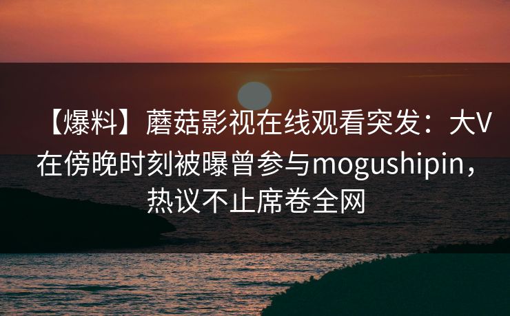 【爆料】蘑菇影视在线观看突发：大V在傍晚时刻被曝曾参与mogushipin，热议不止席卷全网