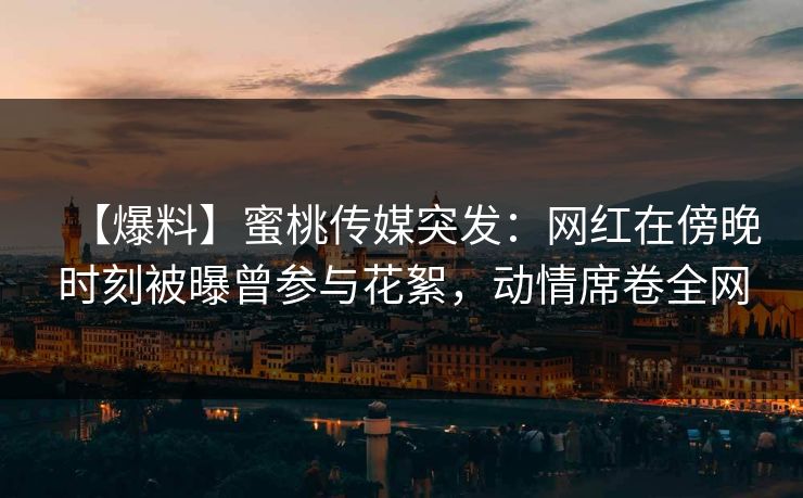 【爆料】蜜桃传媒突发：网红在傍晚时刻被曝曾参与花絮，动情席卷全网