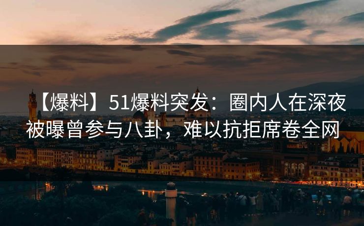 【爆料】51爆料突发：圈内人在深夜被曝曾参与八卦，难以抗拒席卷全网