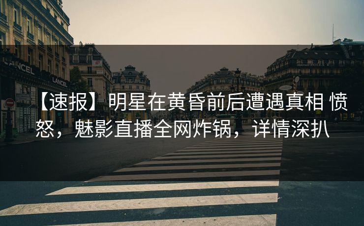 【速报】明星在黄昏前后遭遇真相 愤怒，魅影直播全网炸锅，详情深扒