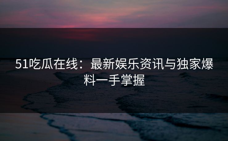 51吃瓜在线：最新娱乐资讯与独家爆料一手掌握