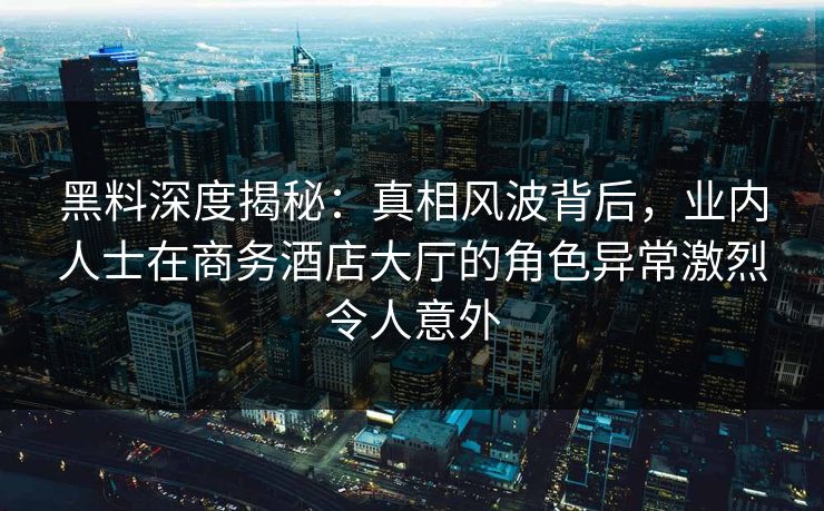 黑料深度揭秘：真相风波背后，业内人士在商务酒店大厅的角色异常激烈令人意外