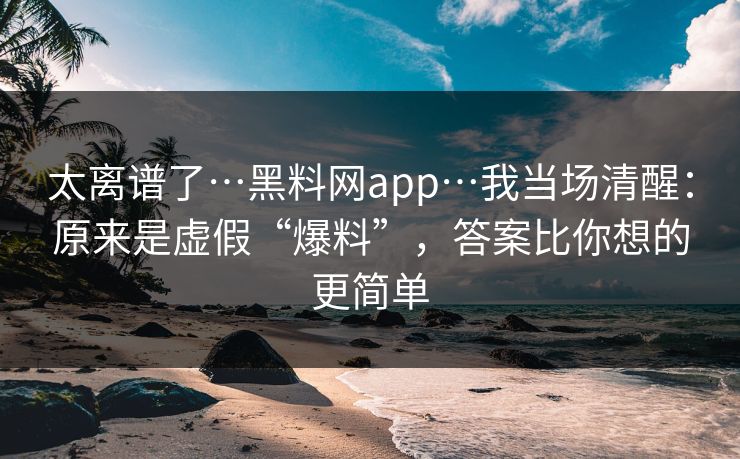 太离谱了…黑料网app…我当场清醒：原来是虚假“爆料”，答案比你想的更简单