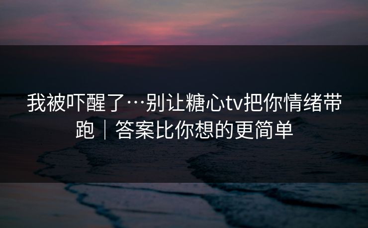 我被吓醒了…别让糖心tv把你情绪带跑｜答案比你想的更简单