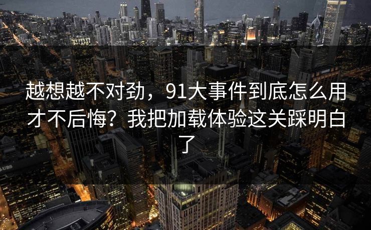 越想越不对劲，91大事件到底怎么用才不后悔？我把加载体验这关踩明白了