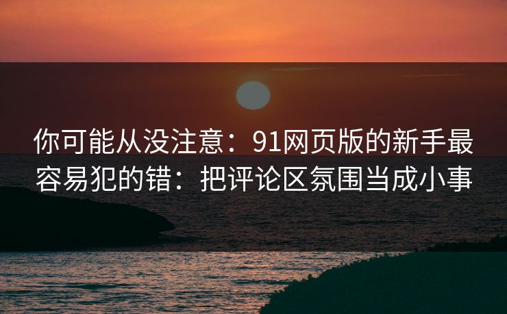 你可能从没注意：91网页版的新手最容易犯的错：把评论区氛围当成小事
